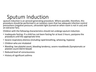Sputum Induction
sputum induction is an aerosol-generating procedure. Where possible, therefore, this
procedure should be performed in an isolation room that has adequate infection control
precautions (negative pressure, ultraviolet light (turned on when room is not in use) and
an extractor fan).
Children with the following characteristics should not undergo sputum induction.
• Inadequate fasting: if a child has not been fasting for at least 3 hours, postpone the
procedure until the appropriate time
• Severe respiratory distress (including rapid breathing, wheezing, hypoxia)
• Children who are intubated
• Bleeding: low platelet count, bleeding tendency, severe nosebleeds (Symptomatic or
platelet count<50/ml blood)
• Reduced level of consciousness
• History of significant asthma
 