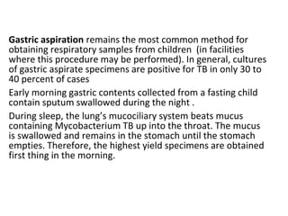 Gastric aspiration remains the most common method for
obtaining respiratory samples from children (in facilities
where this procedure may be performed). In general, cultures
of gastric aspirate specimens are positive for TB in only 30 to
40 percent of cases
Early morning gastric contents collected from a fasting child
contain sputum swallowed during the night .
During sleep, the lung’s mucociliary system beats mucus
containing Mycobacterium TB up into the throat. The mucus
is swallowed and remains in the stomach until the stomach
empties. Therefore, the highest yield specimens are obtained
first thing in the morning.
 