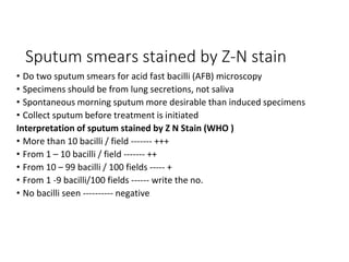 Sputum smears stained by Z-N stain
• Do two sputum smears for acid fast bacilli (AFB) microscopy
• Specimens should be from lung secretions, not saliva
• Spontaneous morning sputum more desirable than induced specimens
• Collect sputum before treatment is initiated
Interpretation of sputum stained by Z N Stain (WHO )
• More than 10 bacilli / field ------- +++
• From 1 – 10 bacilli / field ------- ++
• From 10 – 99 bacilli / 100 fields ----- +
• From 1 -9 bacilli/100 fields ------ write the no.
• No bacilli seen ---------- negative
 
