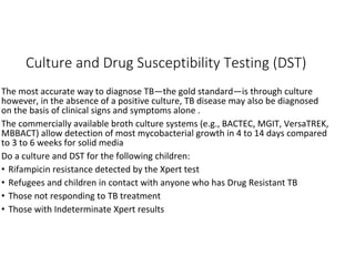 Culture and Drug Susceptibility Testing (DST)
The most accurate way to diagnose TB—the gold standard—is through culture
however, in the absence of a positive culture, TB disease may also be diagnosed
on the basis of clinical signs and symptoms alone .
The commercially available broth culture systems (e.g., BACTEC, MGIT, VersaTREK,
MBBACT) allow detection of most mycobacterial growth in 4 to 14 days compared
to 3 to 6 weeks for solid media
Do a culture and DST for the following children:
• Rifampicin resistance detected by the Xpert test
• Refugees and children in contact with anyone who has Drug Resistant TB
• Those not responding to TB treatment
• Those with Indeterminate Xpert results
 