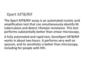 Xpert MTB/RIF
The Xpert MTB/RIF assay is an automated nucleic acid
amplification test that can simultaneously identify M.
tuberculosis and detect rifampin resistance. This test
performs substantially better than smear microscopy.
A fully automated and rapid test, GeneXpert MTB/RIF
works in about two hours. It performs very well on
sputum, and its sensitivity is better than microscopy,
including for people with HIV.
 