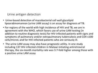 Urine antigen detection
• Urine-based detection of mycobacterial cell wall glycolipid
lipoarabinomannan (urine LAM assay) is an assay for diagnosis of TB.
• For regions of the world with high incidence of HIV and TB, we are in
agreement with the WHO, which favors use of urine LAM testing (in
addition to routine diagnostic tests) for HIV-infected patients with signs and
symptoms of pulmonary and/or extrapulmonary tuberculosis and CD4 ≤100
cells/microL and for HIV-infected patients who are seriously ill.
• The urine LAM assay may also have prognostic utility. In one study
including 137 HIV-infected children in Malawi initiating antiretroviral
therapy, the six-month mortality rate was 3.7-fold higher among those with
a positive urine LAM assay
 