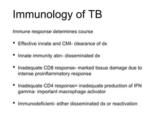 Immunology of TB
Immune response determines course
• Effective innate and CMI- clearance of dx
• Innate immunity abn- disseminated dx
• Inadequate CD8 response- marked tissue damage due to
intense proinflammatory response
• Inadequate CD4 response= inadequate production of IFN
gamma- important macrophage activator
• Immunodeficient- either disseminated dx or reactivation
 
