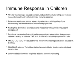 Immune Response in Children
• Alveolar macrophage: reduced numbers, reduced intracellular killing and reduced
monocyte recruitment= deficient innate immune response
• Pattern recognition receptors- altered signaling; reduced triggering of pro-
inflammatory and increased anti0inflammatory cytokines
• Neutrophils: diminished chemotaxis and intracellular killing; limited neutrophil
storage pool
• Functional immaturity of dendritic cells= poor antigen presentation, low numbers,
reduced capacity to produce TNF, IL-1, IL-12= reduced ability to prime Th1 cells
• TNF, IL-1, IL-12, IL-10- reduced levels; impaired macrophage activation, reduced M.
tb killing,
• CD4/CD8 T cells- no Th1 differentiation /reduced effector function reduced signal
transduction
• Delayed adaptive immune response- bacteria continue replicating
 