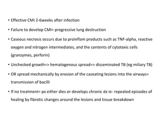 • Effective CMI 2-6weeks after infection
• Failure to develop CMI= progressive lung destruction
• Caseous necrosis occurs due to proinflam products such as TNF-alpha, reactive
oxygen and nitrogen intermediates, and the contents of cytotoxic cells
(granzymes, perforin)
• Unchecked growth=> hematogenous spread=> disseminated TB (eg miliary TB)
• OR spread mechanically by erosion of the caseating lesions into the airways=
transmission of bacilli
• If no treatment= px either dies or develops chronic dx ie- repeated episodes of
healing by fibrotic changes around the lesions and tissue breakdown
 