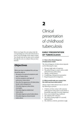 2
                                               Clinical
                                               presentation
                                               of childhood
                                               tuberculosis
Before you begin this unit, please take the    EARLY PRESENTATION
corresponding test at the end of the book to
assess your knowledge of the subject matter.   OF TUBERCULOSIS
You should redo the test after you’ve worked
through the unit, to evaluate what you have
learned.                                       2-1 How is the clinical diagnosis
                                               of tuberculosis made?
                                               The clinical diagnosis of tuberculosis depends
 Objectives                                    on the following five steps:
                                               1. Having a high index of suspicion.
 When you have completed this unit you         2. The patient being in contact with an adult
 should be able to:                               with pulmonary tuberculosis.
                                               3. Taking a careful history.
 • Recognise the general symptoms and
                                               4. Completing a full general examination.
   signs of tuberculosis.                      5. Requesting special investigations.
 • List the symptoms and signs of
   pulmonary tuberculosis.                     2-2 What would make you suspect that
 • Describe the appearance of tuberculous      the child may have tuberculosis?
   lymph node enlargement.                     Always suspect tuberculosis if one or more of
 • Clinically diagnose tuberculous             the following are present:
   meningitis.
                                               •   A history of close contact with someone
 • Clinically diagnose abdominal                   suffering from tuberculosis in the family or
   tuberculosis.                                   household, especially if recently diagnosed.
 • Clinically diagnose spinal tuberculosis.    •   Poor, overcrowded living conditions.
 • Clinically diagnose disseminated            •   The child has HIV infection.
   tuberculosis.                               •   The child is losing weight or is severely
                                                   malnourished.
                                               •   The child has a chronic, persistent cough.
 
