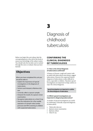 3
                                               Diagnosis of
                                               childhood
                                               tuberculosis

Before you begin this unit, please take the    CONFIRMING THE
corresponding test at the end of the book to
assess your knowledge of the subject matter.   CLINICAL DIAGNOSIS
You should redo the test after you’ve worked   OF TUBERCULOSIS
through the unit, to evaluate what you have
learned.
                                               3-1 How is the clinical diagnosis
                                               of tuberculosis confirmed?
 Objectives                                    A history of chronic cough and contact with
                                               an adult with tuberculosis must always suggest
 When you have completed this unit you         tuberculosis. However the suspected clinical
 should be able to:                            diagnosis of tuberculosis is often difficult to
                                               prove, especially in children. Therefore special
 • Explain the importance of special
                                               investigations are important to help confirm or
   investigations in the diagnosis of          reject the clinical diagnosis.
   tuberculosis.
 • Perform and interpret a Mantoux skin
                                                   Special investigations are important to confirm
   test.
                                                   the clinical diagnosis of tuberculosis.
 • Correctly collect a sputum sample.
 • Interpret the results of a sputum smear
                                               3-2 Which special investigations are
   examination.
                                               important in diagnosing tuberculosis?
 • Recognise tuberculosis on a chest X-ray.
 • Give the indications for a fine needle      A number of special investigations are useful
                                               in confirming a clinically suspected diagnosis
   aspiration of a lymph node, lumbar
                                               of tuberculosis.
   puncture and HIV screening in children
                                               •     Tuberculin skin test
   with suspected tuberculosis.
                                               •     Sputum smear examination
                                               •     Sputum culture
                                               •     Chest X-ray
 