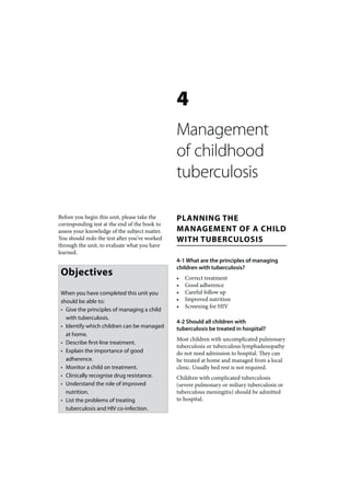 4
                                               Management
                                               of childhood
                                               tuberculosis

Before you begin this unit, please take the    PLANNING THE
corresponding test at the end of the book to
assess your knowledge of the subject matter.   MANAGEMENT OF A CHILD
You should redo the test after you’ve worked   WITH TUBERCULOSIS
through the unit, to evaluate what you have
learned.
                                               4-1 What are the principles of managing
                                               children with tuberculosis?
 Objectives                                    •   Correct treatment
                                               •   Good adherence
 When you have completed this unit you         •   Careful follow up
 should be able to:                            •   Improved nutrition
                                               •   Screening for HIV
 • Give the principles of managing a child
   with tuberculosis.
                                               4-2 Should all children with
 • Identify which children can be managed      tuberculosis be treated in hospital?
   at home.
                                               Most children with uncomplicated pulmonary
 • Describe first-line treatment.
                                               tuberculosis or tuberculous lymphadenopathy
 • Explain the importance of good              do not need admission to hospital. They can
   adherence.                                  be treated at home and managed from a local
 • Monitor a child on treatment.               clinic. Usually bed rest is not required.
 • Clinically recognise drug resistance.       Children with complicated tuberculosis
 • Understand the role of improved             (severe pulmonary or miliary tuberculosis or
   nutrition.                                  tuberculous meningitis) should be admitted
 • List the problems of treating               to hospital.
   tuberculosis and HIV co-infection.
 