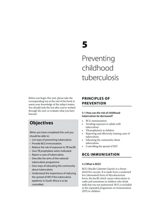 5
                                                Preventing
                                                childhood
                                                tuberculosis

Before you begin this unit, please take the     PRINCIPLES OF
corresponding test at the end of the book to
assess your knowledge of the subject matter.    PREVENTION
You should redo the test after you’ve worked
through the unit, to evaluate what you have
learned.                                        5-1 How can the risk of childhood
                                                tuberculosis be decreased?
                                                •   BCG immunisation
 Objectives                                     •   Avoiding exposure to adults with
                                                    tuberculosis
                                                •   TB prophylaxis in children
 When you have completed this unit you          •   Reporting and effectively treating cases of
 should be able to:                                 tuberculosis
 • List ways of preventing tuberculosis.        •   Educating the community about
 • Provide BCG immunisation.                        tuberculosis
 • Reduce the risk of exposure to TB bacilli.   •   Controlling the spread of HIV
 • Give TB prophylaxis when indicated.
 • Report a case of tuberculosis.               BCG IMMUNISATION
 • Describe the aims of the national
   tuberculosis programme.
                                                5-2 What is BCG?
 • Give ways of educating the community
   about tuberculosis.                          BCG (Bacille Calmette Guerin) is a freeze-
                                                dried live vaccine. It is made from a weakened
 • Understand the importance of reducing
                                                live (attenuated) form of Mycobacterium
   the spread of HIV if the tuberculosis        bovis, the bacilli which causes tuberculosis in
   epidemic in South Africa is to be            cattle and sometimes in children who drink
   controlled.                                  milk that was not pasteurised. BCG is included
                                                in the expanded programme on immunisation
                                                (EPI) in children.
 