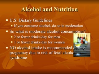 Alcohol and Nutrition U.S. Dietary Guidelines If you consume alcohol, do so in moderation So what is moderate alcohol consumption? 2 or fewer drinks/day for men 1 or fewer drinks/day for women NO alcohol intake is recommended during pregnancy due to risk of fetal alcohol syndrome 