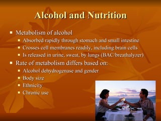 Alcohol and Nutrition Metabolism of alcohol Absorbed rapidly through stomach and small intestine Crosses cell membranes readily, including brain cells Is released in urine, sweat, by lungs (BAC/breathalyzer) Rate of metabolism differs based on: Alcohol dehydrogenase and gender Body size Ethnicity Chronic use 