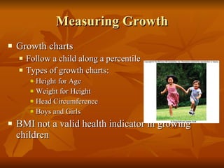 Measuring Growth Growth charts Follow a child along a percentile Types of growth charts: Height for Age Weight for Height Head Circumference Boys and Girls BMI not a valid health indicator in growing children 