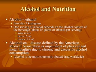 Alcohol and Nutrition Alcohol = ethanol Provides 7 kcal/gram One serving of alcohol depends on the alcohol content of the beverage (about 15 grams of ethanol per serving) Wine (4 oz) Beer (12 oz) Liquor (1.5 oz) Alcoholism – disease defined by the American Medical Association as impairment of physical and metal faculties due to chronic and excessive alcohol consumption Alcohol is the most commonly abused drug worldwide 