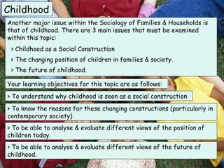 Childhood
Another major issue within the Sociology of Families & Households is
that of childhood. There are 3 main issues that must be examined
within this topic:
 > Childhood as a Social Construction
 > The changing position of children in families & society.
 > The future of childhood.

Your learning objectives for this topic are as follows:
> To understand why childhood is seen as a social construction
> To know the reasons for these changing constructions (particularly in
contemporary society)
> To be able to analyse & evaluate different views of the position of
children today.
> To be able to analyse & evaluate different views of the future of
childhood.
 
