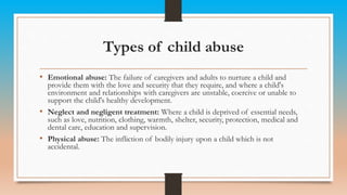 Types of child abuse
• Emotional abuse: The failure of caregivers and adults to nurture a child and
provide them with the love and security that they require, and where a child's
environment and relationships with caregivers are unstable, coercive or unable to
support the child's healthy development.
• Neglect and negligent treatment: Where a child is deprived of essential needs,
such as love, nutrition, clothing, warmth, shelter, security, protection, medical and
dental care, education and supervision.
• Physical abuse: The infliction of bodily injury upon a child which is not
accidental.
 