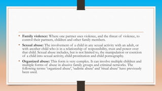 • Family violence: Where one partner uses violence, and the threat of violence, to
control their partners, children and other family members.
• Sexual abuse: The involvement of a child in any sexual activity with an adult, or
with another child who is in a relationship of responsibility, trust and power over
that child. Sexual abuse includes, but is not limited to, the manipulation or coercion
of a child into sexual activity, child prostitution and child pornography.
• Organized abuse: This form is very complex. It can involve multiple children and
multiple forms of abuse in abusive family groups and criminal networks. The
following terms: 'organized abuse', 'sadistic abuse' and 'ritual abuse' have previously
been used.
 