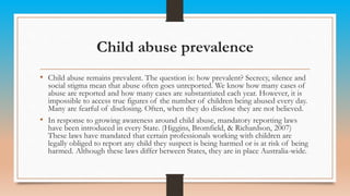 Child abuse prevalence
• Child abuse remains prevalent. The question is: how prevalent? Secrecy, silence and
social stigma mean that abuse often goes unreported. We know how many cases of
abuse are reported and how many cases are substantiated each year. However, it is
impossible to access true figures of the number of children being abused every day.
Many are fearful of disclosing. Often, when they do disclose they are not believed.
• In response to growing awareness around child abuse, mandatory reporting laws
have been introduced in every State. (Higgins, Bromfield, & Richardson, 2007)
These laws have mandated that certain professionals working with children are
legally obliged to report any child they suspect is being harmed or is at risk of being
harmed. Although these laws differ between States, they are in place Australia-wide.
 