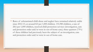 • Rates of substantiated child abuse and neglect have remained relatively stable
since 2012-13, at around 8.0 per 1,000 children. 151,980 children, a rate of
28.6 per 1,000 children, received child protection services (investigation, care
and protection order and/or were in out-of-home care); three-quarters (73%)
of these children had previously been the subject of an investigation, care
and protection order and/or were in out-of-home care.
 