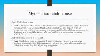 Myths about child abuse
Myth: Child abuse is rare
• Fact: All types of child abuse and neglect occur at significant levels in the Australian
community (CFCA Resource Sheet, 2013). Child abuse and neglect often go
undetected due to the private nature of the crime, difficulties children experience in
disclosing and being believed and a lack of evidence to substantiate the crime
(CFCA, 2015).
Myth: It is only abuse if it is violent
• Fact: Child abuse does not necessarily involve violence or anger. Abuse often
involves adults exploiting their power over children, and using children as objects
rather than respecting their rights as young people.
 