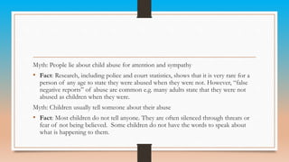 Myth: People lie about child abuse for attention and sympathy
• Fact: Research, including police and court statistics, shows that it is very rare for a
person of any age to state they were abused when they were not. However, “false
negative reports” of abuse are common e.g. many adults state that they were not
abused as children when they were.
Myth: Children usually tell someone about their abuse
• Fact: Most children do not tell anyone. They are often silenced through threats or
fear of not being believed. Some children do not have the words to speak about
what is happening to them.
 