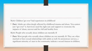 Myth: Children ‘get over’ bad experiences in childhood
• Fact: Adults are often deeply affected by childhood trauma and abuse. You cannot
just “get over” it. Survivors need the right care and support to overcome the
impacts of abuse, recover and live full and healthy lives.
Myth: People who sexually abuse children are mentally ill
• Fact: Most people who sexually abuse children are not mentally ill. They are often
married or have sexual relationships with adults as well. In anonymous surveys, a
significant minority of men in the community indicate a sexual interest in children.
 