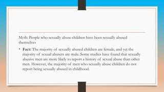 Myth: People who sexually abuse children have been sexually abused
themselves
• Fact: The majority of sexually abused children are female, and yet the
majority of sexual abusers are male. Some studies have found that sexually
abusive men are more likely to report a history of sexual abuse than other
men. However, the majority of men who sexually abuse children do not
report being sexually abused in childhood.
 
