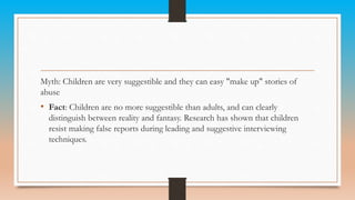 Myth: Children are very suggestible and they can easy "make up" stories of
abuse
• Fact: Children are no more suggestible than adults, and can clearly
distinguish between reality and fantasy. Research has shown that children
resist making false reports during leading and suggestive interviewing
techniques.
 