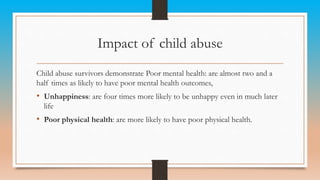 Impact of child abuse
Child abuse survivors demonstrate Poor mental health: are almost two and a
half times as likely to have poor mental health outcomes,
• Unhappiness: are four times more likely to be unhappy even in much later
life
• Poor physical health: are more likely to have poor physical health.
 