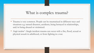 What is complex trauma?
• Trauma is very common. People can be traumatized in different ways and
situations e.g. natural disasters, accidents, being betrayed in relationships,
and/or being abused or victimized.
• Single incident’ : Single incident trauma can occur with a fire, flood, sexual or
physical assault in adulthood, or from fighting in a war.
 