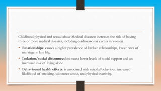 Childhood physical and sexual abuse Medical diseases: increases the risk of having
three or more medical diseases, including cardiovascular events in women
• Relationships: causes a higher prevalence of broken relationships, lower rates of
marriage in late life,
• Isolation/social disconnection: cause lower levels of social support and an
increased risk of living alone
• Behavioural health effects: is associated with suicidal behaviour, increased
likelihood of smoking, substance abuse, and physical inactivity.
 