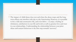 • The impact of child abuse does not end when the abuse stops and the long-
term effects can interfere with day-to-day functioning. However, it is possible
to live a full and constructive life, and even thrive – to enjoy a feeling of
wholeness, satisfaction in your life and work as well as genuine love and trust
in your relationships. Understanding the relationship between your prior
abuse and current behaviour is the first step towards ‘recovery’.
 