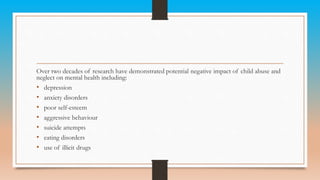 Over two decades of research have demonstrated potential negative impact of child abuse and
neglect on mental health including:
• depression
• anxiety disorders
• poor self-esteem
• aggressive behaviour
• suicide attempts
• eating disorders
• use of illicit drugs
 