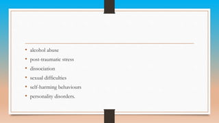 • alcohol abuse
• post-traumatic stress
• dissociation
• sexual difficulties
• self-harming behaviours
• personality disorders.
 