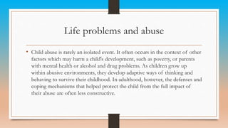 Life problems and abuse
• Child abuse is rarely an isolated event. It often occurs in the context of other
factors which may harm a child's development, such as poverty, or parents
with mental health or alcohol and drug problems. As children grow up
within abusive environments, they develop adaptive ways of thinking and
behaving to survive their childhood. In adulthood, however, the defenses and
coping mechanisms that helped protect the child from the full impact of
their abuse are often less constructive.
 