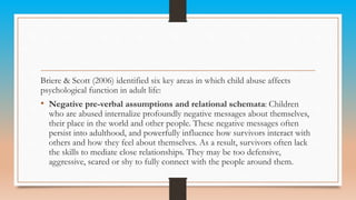 Briere & Scott (2006) identified six key areas in which child abuse affects
psychological function in adult life:
• Negative pre-verbal assumptions and relational schemata: Children
who are abused internalize profoundly negative messages about themselves,
their place in the world and other people. These negative messages often
persist into adulthood, and powerfully influence how survivors interact with
others and how they feel about themselves. As a result, survivors often lack
the skills to mediate close relationships. They may be too defensive,
aggressive, scared or shy to fully connect with the people around them.
 