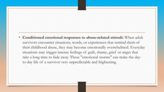 • Conditioned emotional responses to abuse-related stimuli: When adult
survivors encounter situations, words, or experiences that remind them of
their childhood abuse, they may become emotionally overwhelmed. Everyday
situations may trigger intense feelings of guilt, shame, grief or anger that
take a long time to fade away. These "emotional storms" can make the day-
to-day life of a survivor very unpredictable and frightening.
 