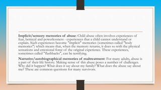Implicit/sensory memories of abuse: Child abuse often involves experiences of
fear, betrayal and powerlessness - experiences that a child cannot understand or
explain. Such experiences become "implicit" memories (sometimes called "body
memories") which means that, when the memory returns, it does so with the physical
sensations and emotional force of the original experience. These experiences,
sometimes called "flashbacks", can be terrifying.
Narrative/autobiographical memories of maltreatment: For many adults, abuse is
a part of their life history. Making sense of this abuse poses a number of challenges.
Why did it happen? What does it say about my family? What does the abuse say about
me? These are common questions for many survivors.
 