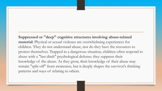 Suppressed or "deep" cognitive structures involving abuse-related
material: Physical or sexual violence are overwhelming experiences for
children. They do not understand abuse, nor do they have the resources to
protect themselves. Trapped in a dangerous situation, children often respond to
abuse with a "last ditch" psychological defense: they suppress their
knowledge of the abuse. As they grow, their knowledge of their abuse may
remain "split off" from awareness, but it deeply shapes the survivor's thinking
patterns and ways of relating to others.
 