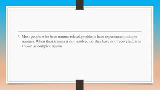 • Most people who have trauma-related problems have experienced multiple
traumas. When their trauma is not resolved i.e. they have not ‘recovered’, it is
known as complex trauma.
 