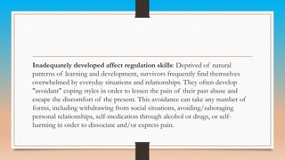 Inadequately developed affect regulation skills: Deprived of natural
patterns of learning and development, survivors frequently find themselves
overwhelmed by everyday situations and relationships. They often develop
"avoidant" coping styles in order to lessen the pain of their past abuse and
escape the discomfort of the present. This avoidance can take any number of
forms, including withdrawing from social situations, avoiding/sabotaging
personal relationships, self-medication through alcohol or drugs, or self-
harming in order to dissociate and/or express pain.
 