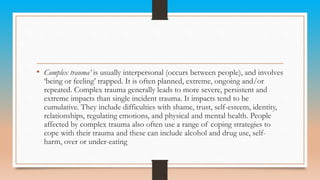 • Complex trauma’ is usually interpersonal (occurs between people), and involves
‘being or feeling’ trapped. It is often planned, extreme, ongoing and/or
repeated. Complex trauma generally leads to more severe, persistent and
extreme impacts than single incident trauma. It impacts tend to be
cumulative. They include difficulties with shame, trust, self-esteem, identity,
relationships, regulating emotions, and physical and mental health. People
affected by complex trauma also often use a range of coping strategies to
cope with their trauma and these can include alcohol and drug use, self-
harm, over or under-eating
 