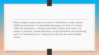 • When complex trauma occurs as a result of child abuse or other adverse
childhood experiences it is particularly damaging. Any form of violence
within the community – domestic and family violence, civil unrest, war
trauma or genocide, cultural dislocation, sexual exploitation and transferring
and/or re-traumatization of victims later in life can also cause complex
trauma.
 