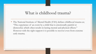 What is childhood trauma?
• The National Institute of Mental Health (USA) defines childhood trauma as;
“The experience of an event by a child that is emotionally painful or
distressful, which often results in lasting mental and physical effects.”
However with the right support it is possible to recover even from extreme
early trauma.
 