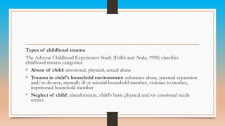Types of childhood trauma
The Adverse Childhood Experiences Study (Felliti and Anda, 1998) classifies
childhood trauma categories:
• Abuse of child: emotional, physical, sexual abuse
• Trauma in child's household environment: substance abuse, parental separation
and/or divorce, mentally ill or suicidal household member, violence to mother,
imprisoned household member
• Neglect of child: abandonment, child's basic physical and/or emotional needs
unmet
 