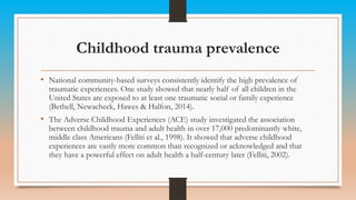 Childhood trauma prevalence
• National community-based surveys consistently identify the high prevalence of
traumatic experiences. One study showed that nearly half of all children in the
United States are exposed to at least one traumatic social or family experience
(Bethell, Newacheck, Hawes & Halfon, 2014).
• The Adverse Childhood Experiences (ACE) study investigated the association
between childhood trauma and adult health in over 17,000 predominantly white,
middle class Americans (Felliti et al., 1998). It showed that adverse childhood
experiences are vastly more common than recognized or acknowledged and that
they have a powerful effect on adult health a half-century later (Felliti, 2002).
 