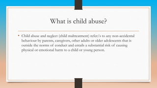 What is child abuse?
• Child abuse and neglect (child maltreatment) refer/s to any non-accidental
behaviour by parents, caregivers, other adults or older adolescents that is
outside the norms of conduct and entails a substantial risk of causing
physical or emotional harm to a child or young person.
 