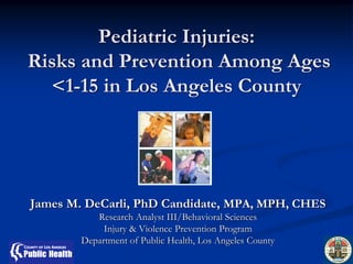 Pediatric Injuries:
Risks and Prevention Among Ages
  <1-15 in Los Angeles County




James M. DeCarli, PhD Candidate, MPA, MPH, CHES
           Research Analyst III/Behavioral Sciences
             Injury & Violence Prevention Program
        Department of Public Health, Los Angeles County
 