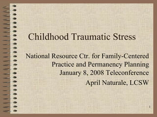 1
Childhood Traumatic Stress
National Resource Ctr. for Family-Centered
Practice and Permanency Planning
January 8, 2008 Teleconference
April Naturale, LCSW
 