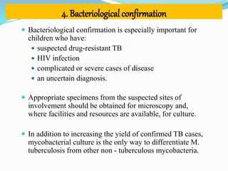 4. Bacteriological confirmation
 Bacteriological confirmation is especially important for
children who have:
 suspected drug-resistant TB
 HIV infection
 complicated or severe cases of disease
 an uncertain diagnosis.
 Appropriate specimens from the suspected sites of
involvement should be obtained for microscopy and,
where facilities and resources are available, for culture.
 In addition to increasing the yield of confirmed TB cases,
mycobacterial culture is the only way to differentiate M.
tuberculosis from other non - tuberculous mycobacteria.
 