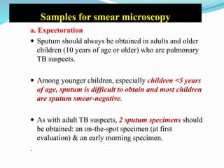 Samples for smear microscopy
a. Expectoration
 Sputum should always be obtained in adults and older
children (10 years of age or older) who are pulmonary
TB suspects.
 Among younger children, especially children <5 years
of age, sputum is difficult to obtain and most children
are sputum smear-negative.
 As with adult TB suspects, 2 sputum specimens should
be obtained: an on-the-spot specimen (at first
evaluation) & an early morning specimen.
.
 
